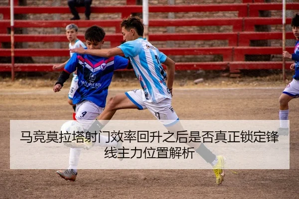 马竞莫拉塔射门效率回升之后是否真正锁定锋线主力位置解析
