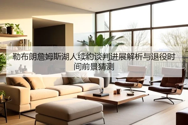 勒布朗詹姆斯湖人续约谈判进展解析与退役时间前景猜测