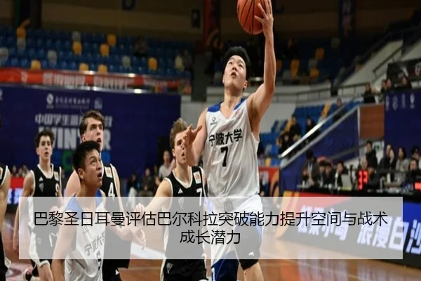 巴黎圣日耳曼评估巴尔科拉突破能力提升空间与战术成长潜力