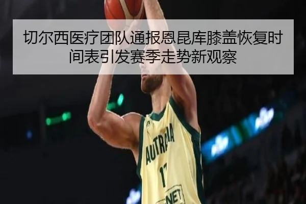 切尔西医疗团队通报恩昆库膝盖恢复时间表引发赛季走势新观察