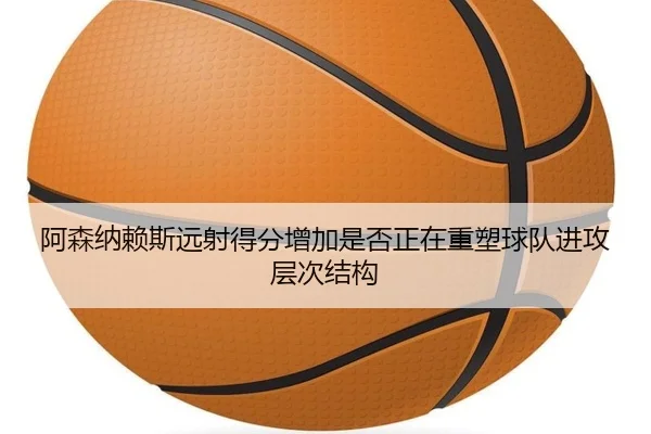 阿森纳赖斯远射得分增加是否正在重塑球队进攻层次结构