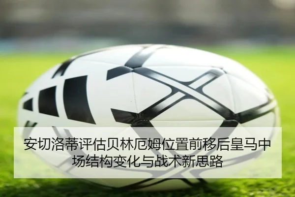 安切洛蒂评估贝林厄姆位置前移后皇马中场结构变化与战术新思路