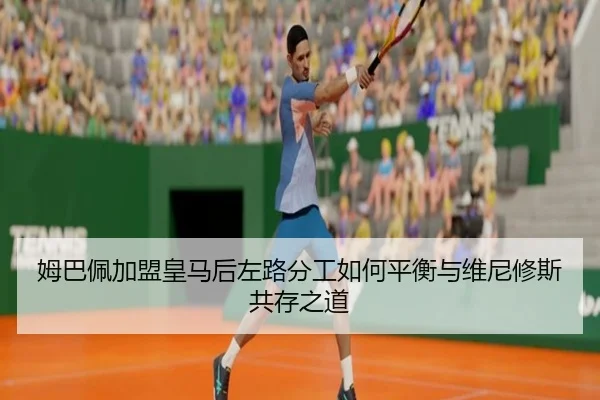 姆巴佩加盟皇马后左路分工如何平衡与维尼修斯共存之道